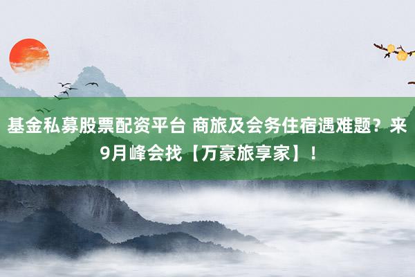 基金私募股票配资平台 商旅及会务住宿遇难题？来9月峰会找【万豪旅享家】！