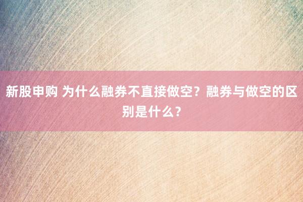 新股申购 为什么融券不直接做空？融券与做空的区别是什么？
