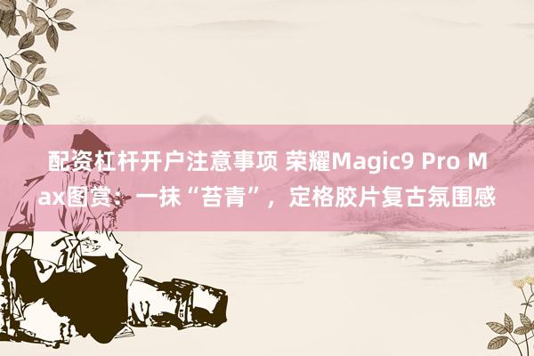 配资杠杆开户注意事项 荣耀Magic9 Pro Max图赏：一抹“苔青”，定格胶片复古氛围感