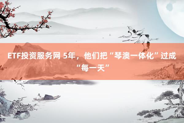 ETF投资服务网 5年，他们把“琴澳一体化”过成“每一天”