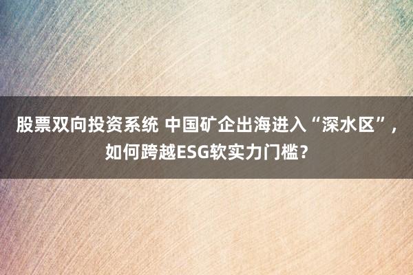 股票双向投资系统 中国矿企出海进入“深水区”，如何跨越ESG软实力门槛？