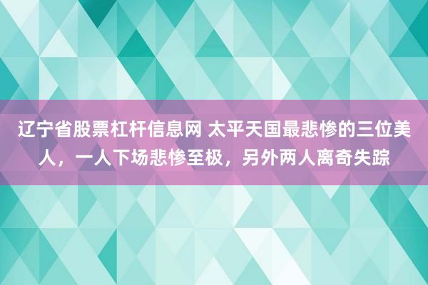 辽宁省股票杠杆信息网 太平天国最悲惨的三位美人，一人下场悲惨至极，另外两人离奇失踪