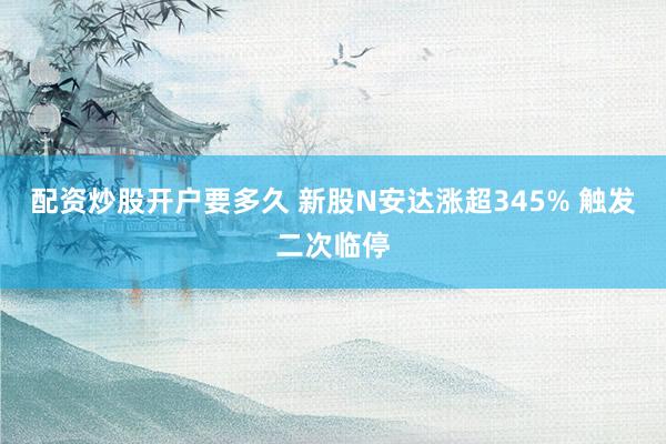 配资炒股开户要多久 新股N安达涨超345% 触发二次临停